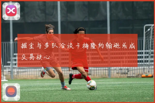 掘金与多队洽谈卡梅隆约翰逊或成交易核心