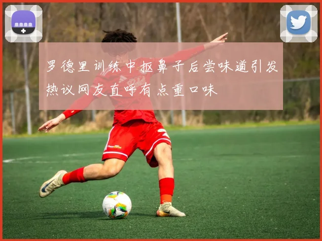 罗德里训练中抠鼻子后尝味道引发热议网友直呼有点重口味